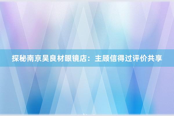 探秘南京吴良材眼镜店：主顾信得过评价共享